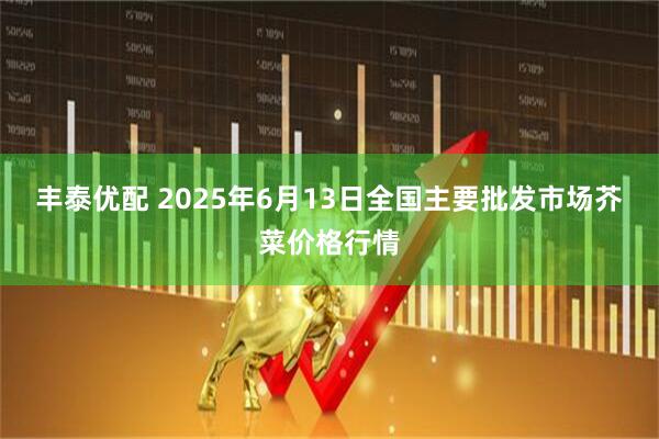 丰泰优配 2025年6月13日全国主要批发市场芥菜价格行情