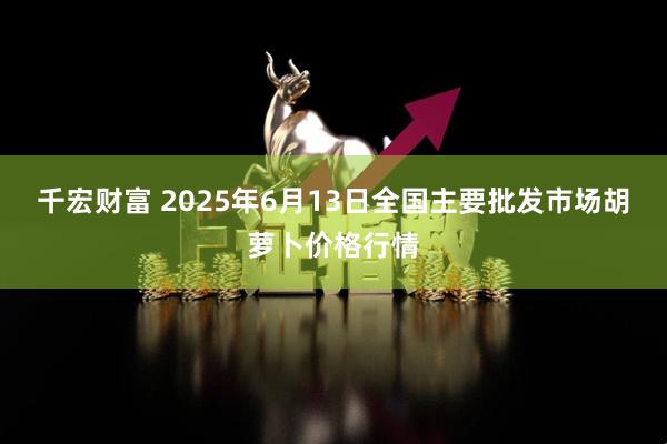 千宏财富 2025年6月13日全国主要批发市场胡萝卜价格行情