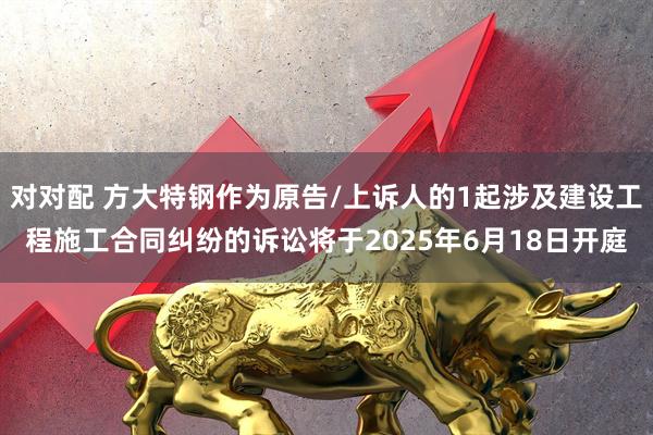 对对配 方大特钢作为原告/上诉人的1起涉及建设工程施工合同纠纷的诉讼将于2025年6月18日开庭