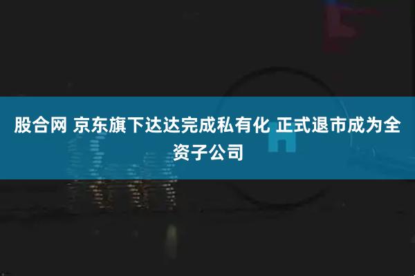 股合网 京东旗下达达完成私有化 正式退市成为全资子公司