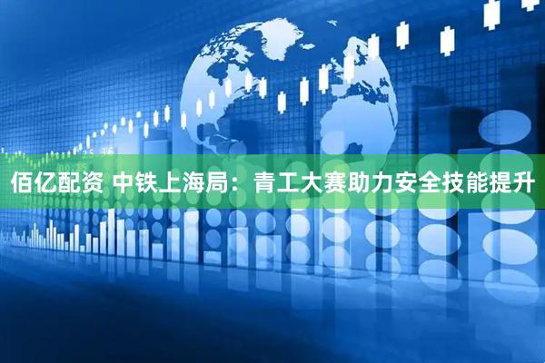 佰亿配资 中铁上海局：青工大赛助力安全技能提升