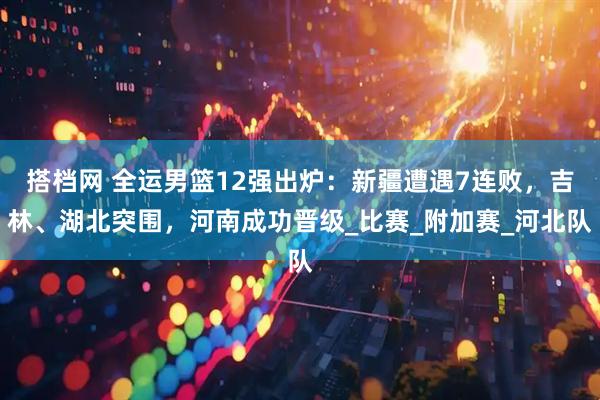 搭档网 全运男篮12强出炉：新疆遭遇7连败，吉林、湖北突围，河南成功晋级_比赛_附加赛_河北队