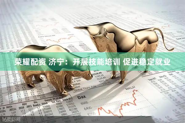 荣耀配资 济宁：开展技能培训 促进稳定就业