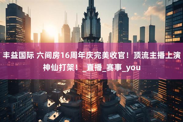 丰益国际 六间房16周年庆完美收官！顶流主播上演神仙打架！_直播_赛事_you