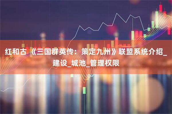 红和古 《三国群英传：策定九州》联盟系统介绍_建设_城池_管理权限