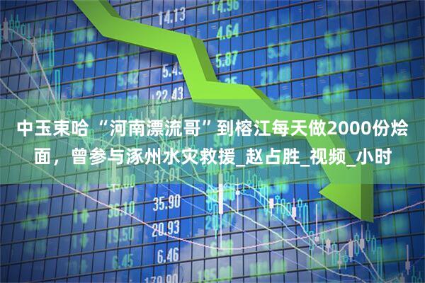 中玉束哈 “河南漂流哥”到榕江每天做2000份烩面，曾参与涿州水灾救援_赵占胜_视频_小时