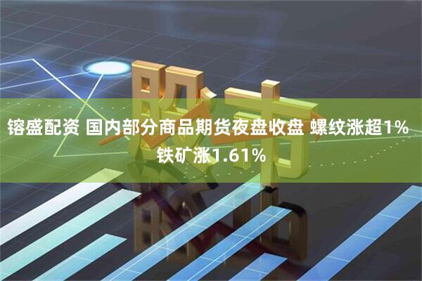 镕盛配资 国内部分商品期货夜盘收盘 螺纹涨超1% 铁矿涨1.61%