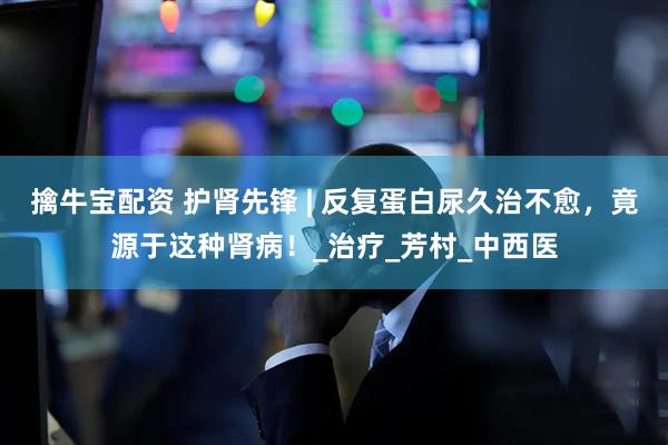擒牛宝配资 护肾先锋 | 反复蛋白尿久治不愈，竟源于这种肾病！_治疗_芳村_中西医