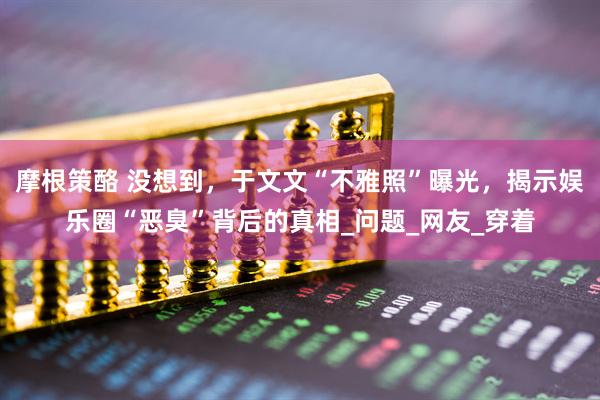 摩根策酪 没想到，于文文“不雅照”曝光，揭示娱乐圈“恶臭”背后的真相_问题_网友_穿着