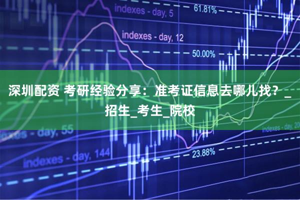 深圳配资 考研经验分享：准考证信息去哪儿找？_招生_考生_院校
