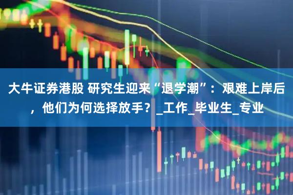 大牛证券港股 研究生迎来“退学潮”：艰难上岸后，他们为何选择放手？_工作_毕业生_专业