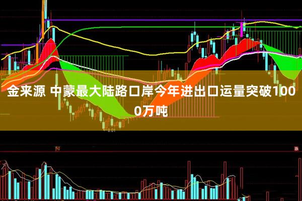 金来源 中蒙最大陆路口岸今年进出口运量突破1000万吨