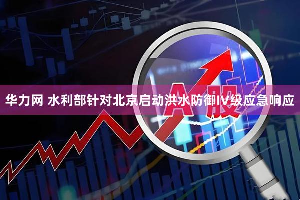 华力网 水利部针对北京启动洪水防御IV级应急响应