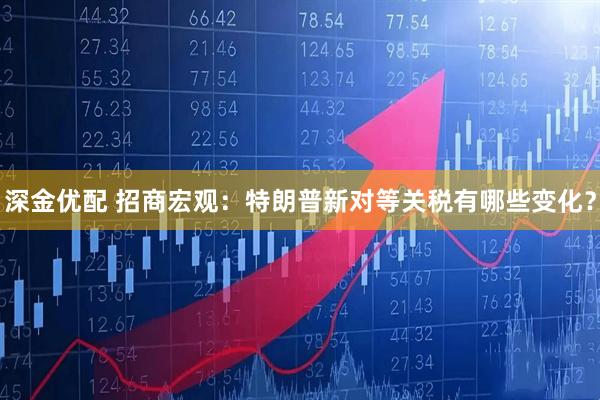 深金优配 招商宏观：特朗普新对等关税有哪些变化？