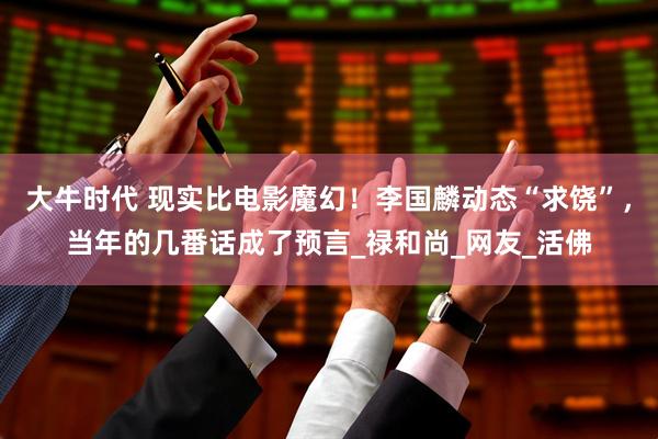 大牛时代 现实比电影魔幻！李国麟动态“求饶”，当年的几番话成了预言_禄和尚_网友_活佛