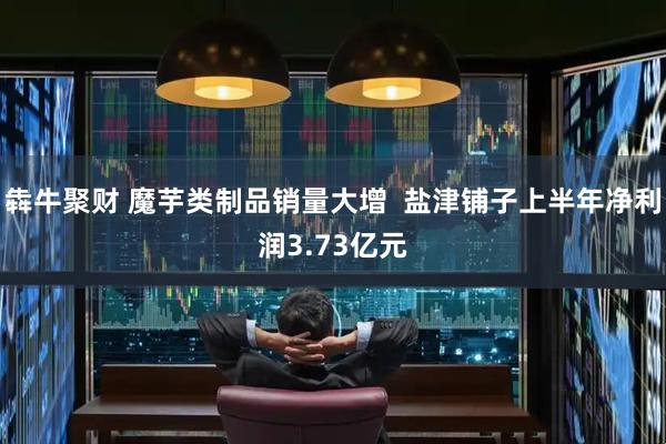 犇牛聚财 魔芋类制品销量大增  盐津铺子上半年净利润3.73亿元
