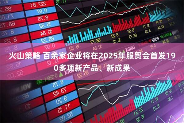 火山策略 百余家企业将在2025年服贸会首发190多项新产品、新成果
