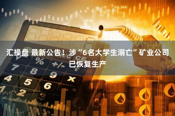 汇操盘 最新公告！涉“6名大学生溺亡”矿业公司已恢复生产