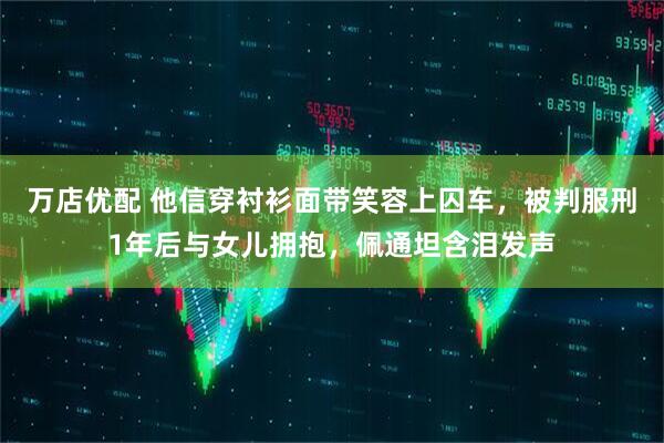 万店优配 他信穿衬衫面带笑容上囚车，被判服刑1年后与女儿拥抱，佩通坦含泪发声