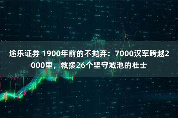 途乐证券 1900年前的不抛弃：7000汉军跨越2000里，救援26个坚守城池的壮士