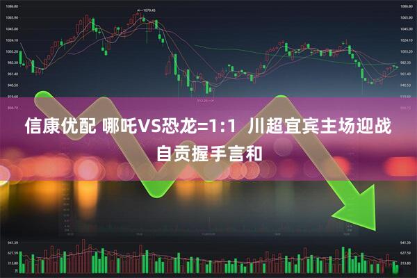 信康优配 哪吒VS恐龙=1:1  川超宜宾主场迎战自贡握手言和