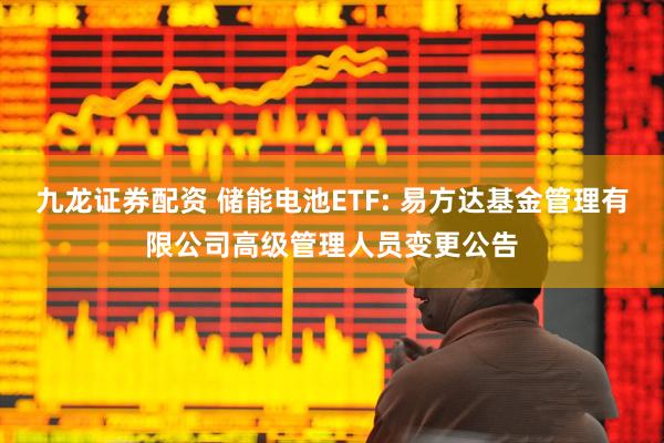 九龙证券配资 储能电池ETF: 易方达基金管理有限公司高级管理人员变更公告