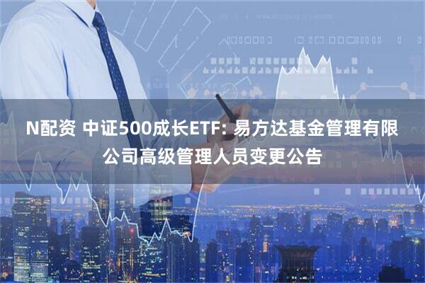 N配资 中证500成长ETF: 易方达基金管理有限公司高级管理人员变更公告