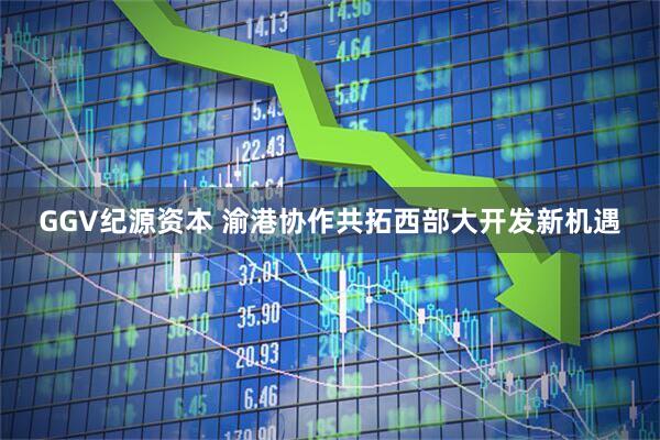 GGV纪源资本 渝港协作共拓西部大开发新机遇
