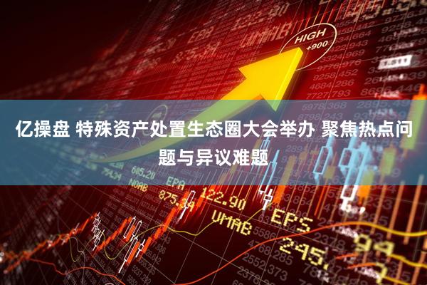 亿操盘 特殊资产处置生态圈大会举办 聚焦热点问题与异议难题