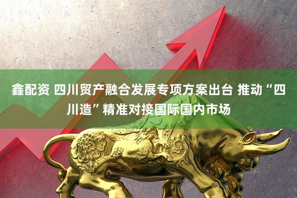 鑫配资 四川贸产融合发展专项方案出台 推动“四川造”精准对接国际国内市场