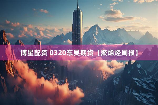 博星配资 0320东吴期货【聚烯烃周报】