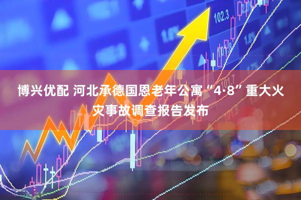 博兴优配 河北承德国恩老年公寓“4·8”重大火灾事故调查报告发布