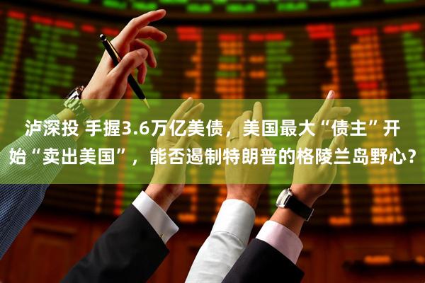 泸深投 手握3.6万亿美债，美国最大“债主”开始“卖出美国”，能否遏制特朗普的格陵兰岛野心？