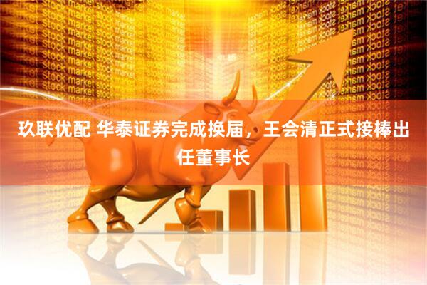 玖联优配 华泰证券完成换届，王会清正式接棒出任董事长