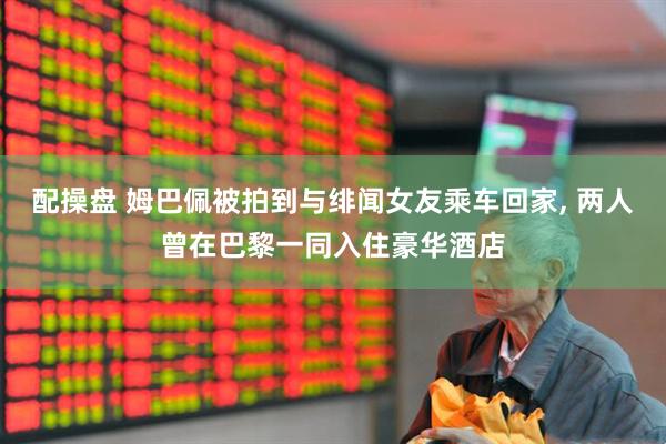 配操盘 姆巴佩被拍到与绯闻女友乘车回家, 两人曾在巴黎一同入住豪华酒店