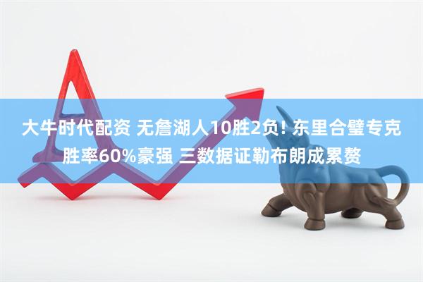 大牛时代配资 无詹湖人10胜2负! 东里合璧专克胜率60%豪强 三数据证勒布朗成累赘