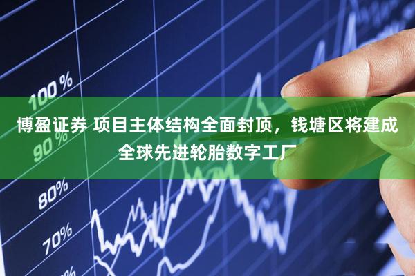 博盈证券 项目主体结构全面封顶，钱塘区将建成全球先进轮胎数字工厂